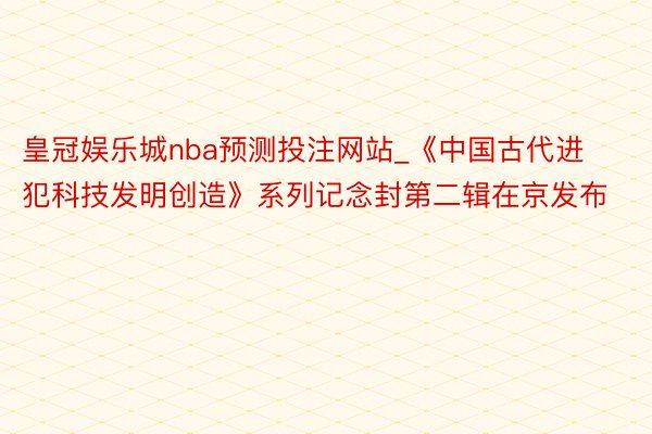 皇冠娱乐城nba预测投注网站_《中国古代进犯科技发明创造》系列记念封第二辑在京发布