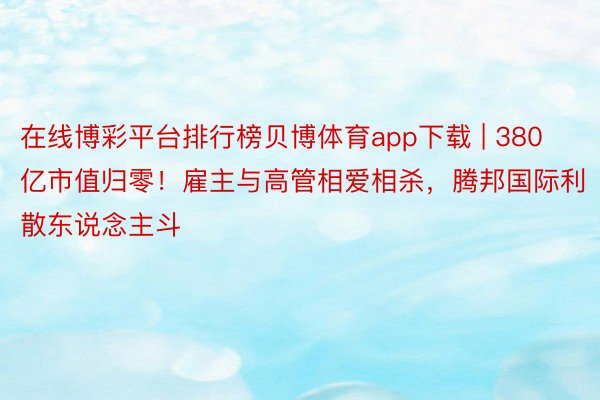 在线博彩平台排行榜贝博体育app下载 | 380亿市值归零！雇主与高管相爱相杀，腾邦国际利散东说念主斗