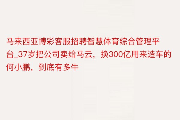 马来西亚博彩客服招聘智慧体育综合管理平台_37岁把公司卖给马云，换300亿用来造车的何小鹏，到底有多牛