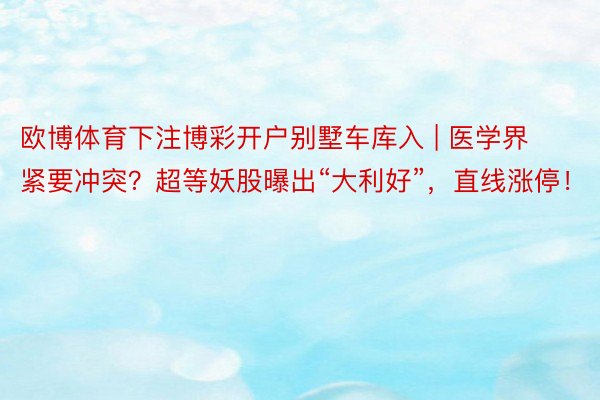 欧博体育下注博彩开户别墅车库入 | 医学界紧要冲突？超等妖股曝出“大利好”，直线涨停！