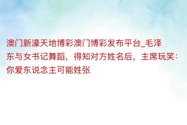 澳门新濠天地博彩澳门博彩发布平台_毛泽东与女书记舞蹈，得知对方姓名后，主席玩笑：你爱东说念主可能姓张