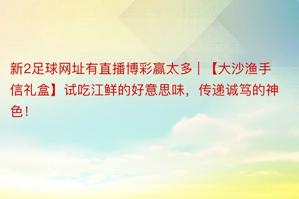 新2足球网址有直播博彩赢太多 | 【大沙渔手信礼盒】试吃江鲜的好意思味，传递诚笃的神色！