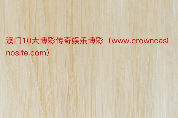 澳门10大博彩传奇娱乐博彩（www.crowncasinosite.com）