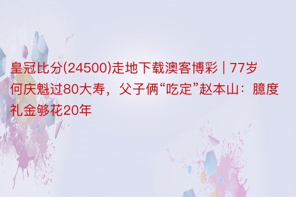 皇冠比分(24500)走地下载澳客博彩 | 77岁何庆魁过80大寿，父子俩“吃定”赵本山：臆度礼金够花20年