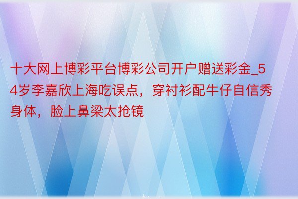 十大网上博彩平台博彩公司开户赠送彩金_54岁李嘉欣上海吃误点，穿衬衫配牛仔自信秀身体，脸上鼻梁太抢镜