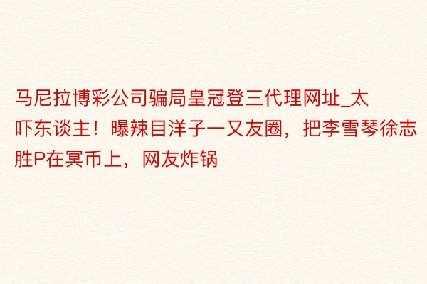 马尼拉博彩公司骗局皇冠登三代理网址_太吓东谈主！曝辣目洋子一又友圈，把李雪琴徐志胜P在冥币上，网友炸锅