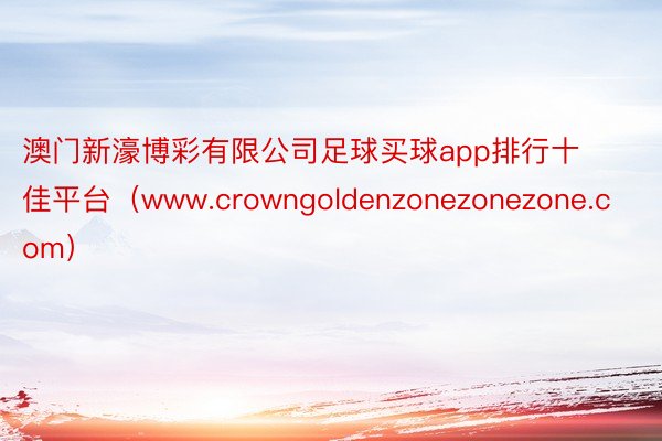 澳门新濠博彩有限公司足球买球app排行十佳平台（www.crowngoldenzonezonezone.com）