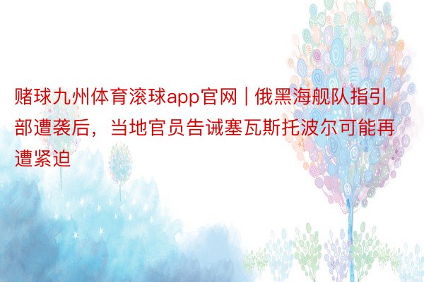 赌球九州体育滚球app官网 | 俄黑海舰队指引部遭袭后，当地官员告诫塞瓦斯托波尔可能再遭紧迫