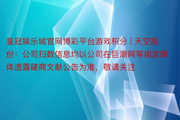 皇冠娱乐城官网博彩平台游戏积分 | 天空股份：公司扫数信息均以公司在巨潮网等指定媒体透露磋商文献公告为准，敬请关注