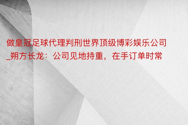 做皇冠足球代理判刑世界顶级博彩娱乐公司_朔方长龙：公司见地持重，在手订单时常