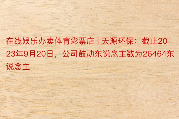 在线娱乐办卖体育彩票店 | 天源环保：截止2023年9月20日，公司鼓动东说念主数为26464东说念主