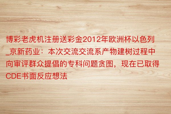 博彩老虎机注册送彩金2012年欧洲杯以色列_京新药业:本次交流交流系产物建树过程中向审评群众提倡的专科问题贪图,现在已取得CDE书面反应想法