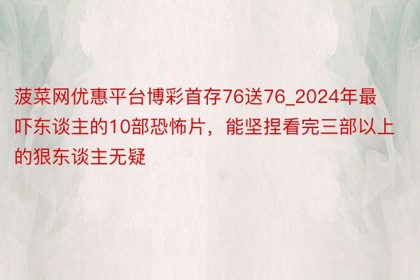 菠菜网优惠平台博彩首存76送76_2024年最吓东谈主的10部恐怖片,能坚捏看完三部以上的狠东谈主无疑